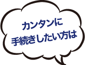カンタンに手続きしたい方は！