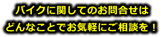 バイクに関してのお問い合わせは、どんなことでもお気軽にご相談ください。